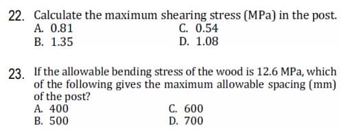 22. Calculate the maximum shearing stress (MPa) in the post.
A. 0.81
В. 1.35
C. 0.54
D. 1.08
23. If the allowable bending stress of the wood is 12.6 MPa, which
of the following gives the maximum allowable spacing (mm)
of the post?
A. 400
В. 500
С. 600
D. 700
