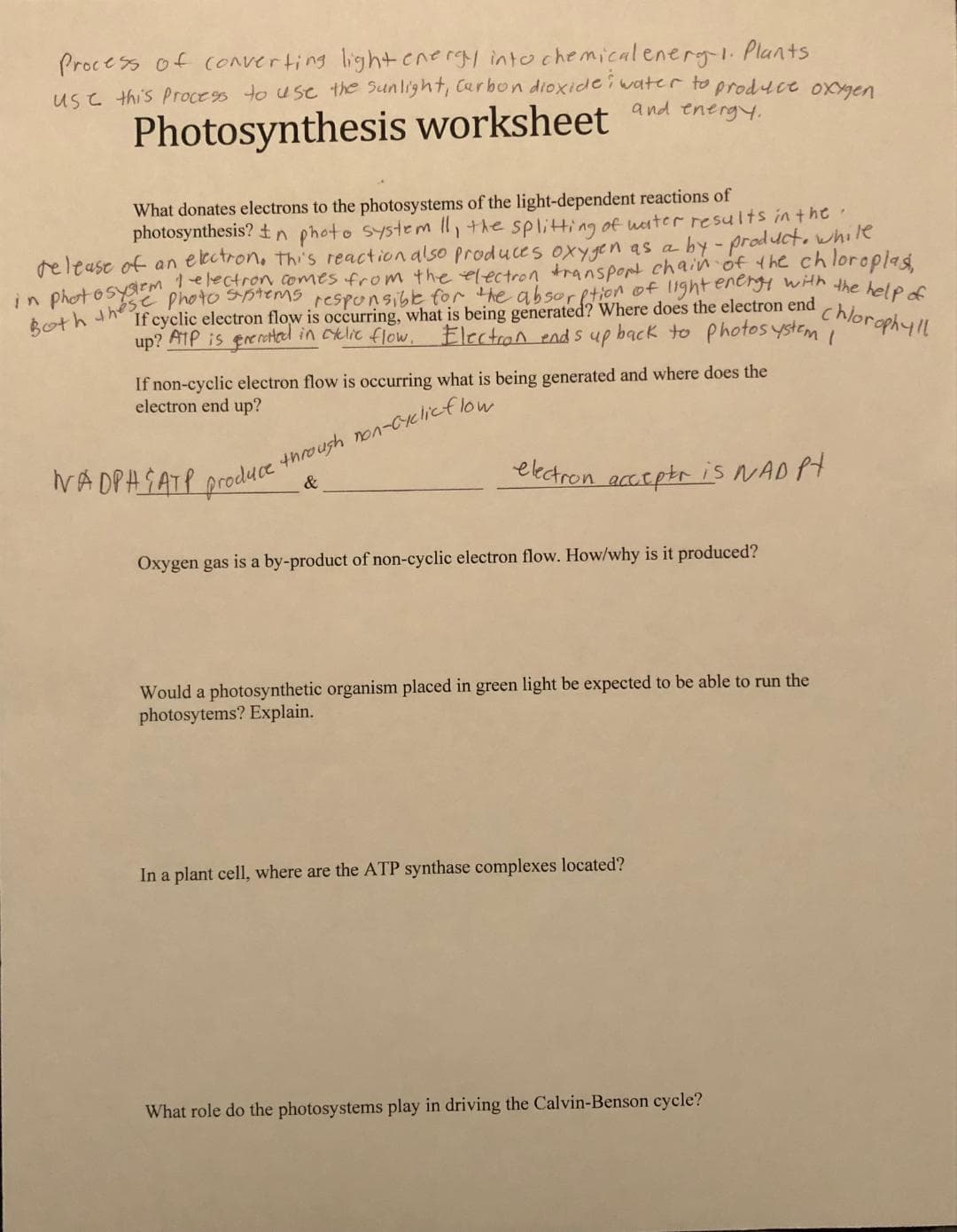 Process of converting light energy into c hemical energ-i- Plants
use this Process to use the Sunlight, Carbon dioxidei water to produce oxaen
Photosynthesis worksheet and energy,
What donates electrons to the photosystems of the light-dependent reactions of
photosynthesis? tn photo system Il,+he splitting of uater results in t he
release of an elcctron. thi's reaction also produces oxygen as a by - product, while
If cyclic electron flow is occurring, what is being generated? Where does the electron end
up? ATP is ereretel in celic flow, Electron end s up back to photos ystem
chloraphyll
If non-cyclic electron flow is occurring what is being generated and where does the
electron end up?
throush non-Cyclicflou
IVA DPASATP produce
ekctron acctptr is NAD Pt
&
Oxygen gas is a by-product of non-cyclic electron flow. How/why is it produced?
Would a photosynthetic organism placed in green light be expected to be able to run the
photosytems? Explain.
In a plant cell, where are the ATP synthase complexes located?
What role do the photosystems play in driving the Calvin-Benson cycle?

