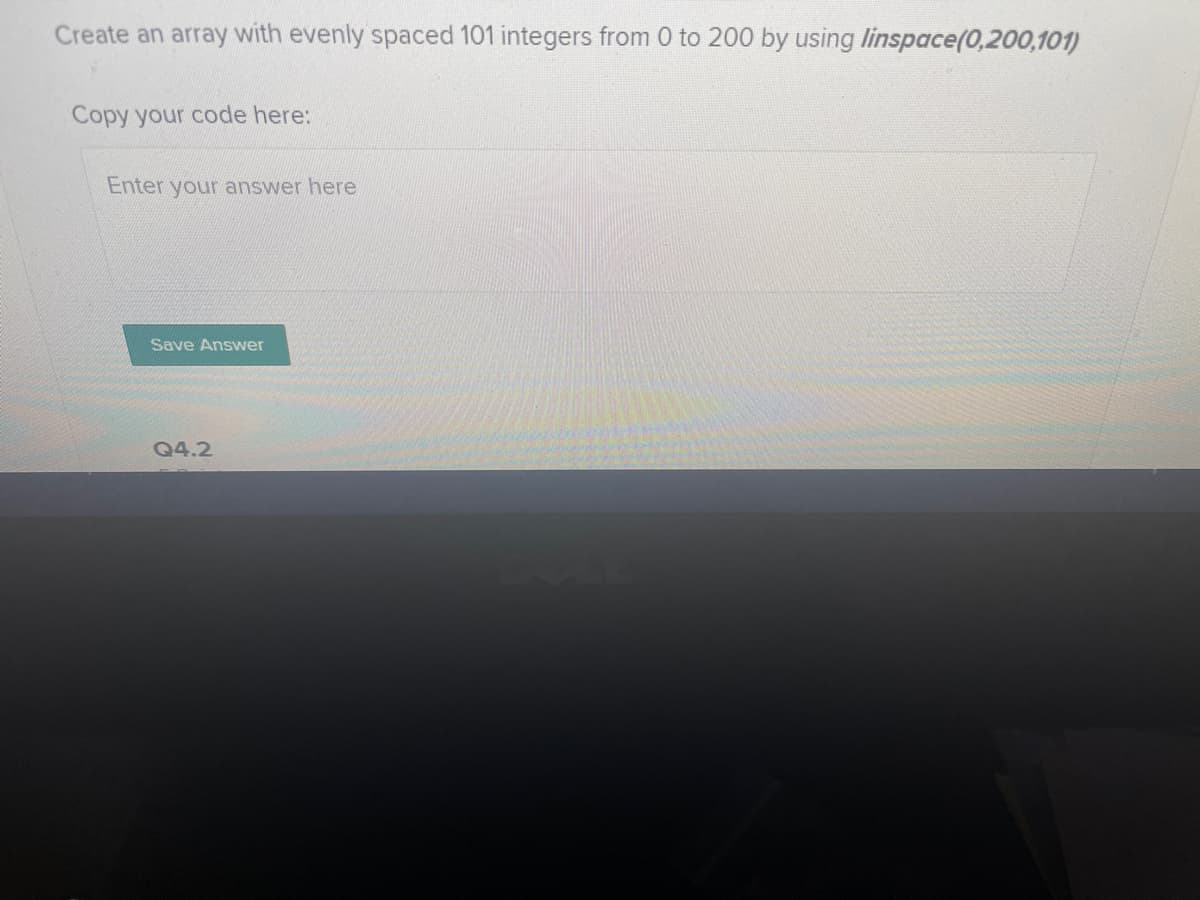 Create an array with evenly spaced 101 integers from 0 to 200 by using linspace(0,200,101)
Copy your code here:
Enter your answer here
Save Answer
Q4.2
