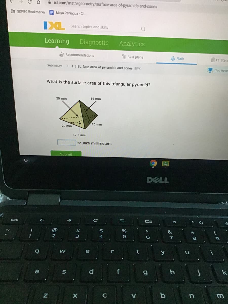 i ixl.com/math/geometry/surface-area-of-pyramids-and-cones
O SDPBC Bookmarks
E Maya Paniagua - C.
IXL
Search topics and skills
Learning
Diagnostic
Analytics
Recommendations
* Skill plans
A Math
E FL Stane
Geometry
> T.3 Surface area of pyramids and cones 8WX
You have
What is the surface area of this triangular pyramid?
20 mm
14 mm
20 mm
20 mm
17.3 mm
square millimeters
Submit
DELL
esc
23
$4
&
大
1
4
7
e
a
d.
f
C
