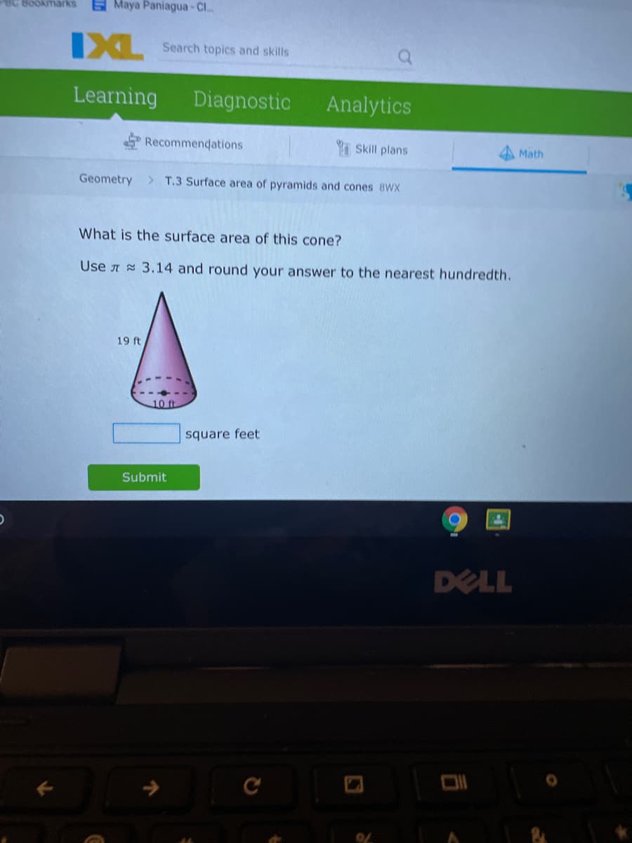 BC Bookmarks
Maya Paniagua-Cl..
IXL
Search topics and skills
Learning
Diagnostic
Analytics
Recommendations
I Skill plans
Math
Geometry
T.3 Surface area of pyramids and cones 8WX
What is the surface area of this cone?
Use A 3.14 and round your answer to the nearest hundredth.
19 ft
10 ft
square feet
Submit
DELL
C
