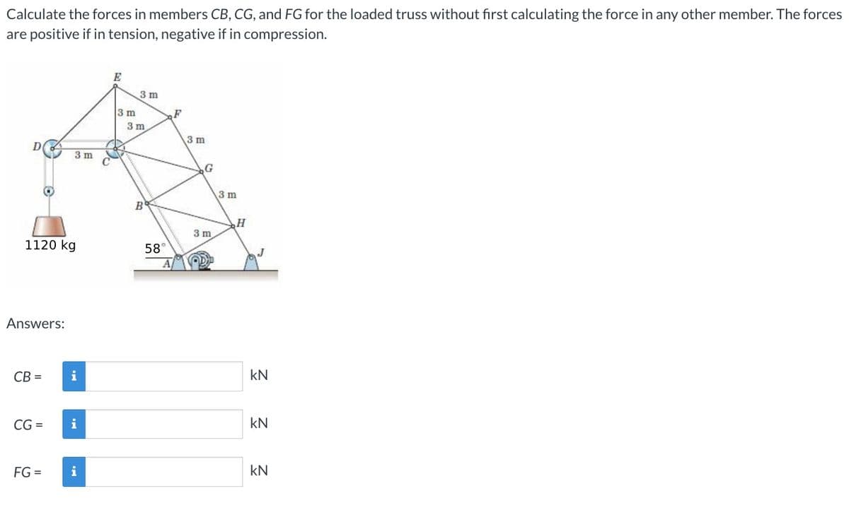 Calculate the forces in members CB, CG, and FG for the loaded truss without first calculating the force in any other member. The forces
are positive if in tension, negative if in compression.
D
3 m
E
3 m
3 m
3 m
3 m
3 m
B
H
3 m
1120 kg
58°
A
Answers:
CB=
i
KN
CG-
i
KN
FG =
i
KN