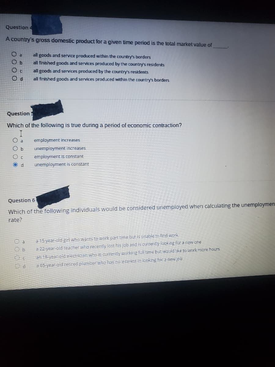 Question 4
A country's gross domestic product for a given time period is the total market value of
all goods and service produced within the country's borders
all finished goods and services produced by the country's residents
all goods and services produced by the country's residents
all finished goods and services produced within the country's borders
2000
a
O b
d
Question S
Which of the following is true during a period of economic contraction?
O a
b
с
d
employment increases
unemployment increases.
employment is constant
unemployment is constant
Question 6
Which of the following individuals would be considered unemployed when calculating the unemploymen
rate?
O b
a 15 year-old girl who wants to work part time but is unable to find work.
a 22-year-old teacher who recently lost his job and is currently looking for a new one
an 18-year-old electrician who is currently working full time but would like to work more hours
a 65-year-old retired plumber who has no interest in looking for a new job