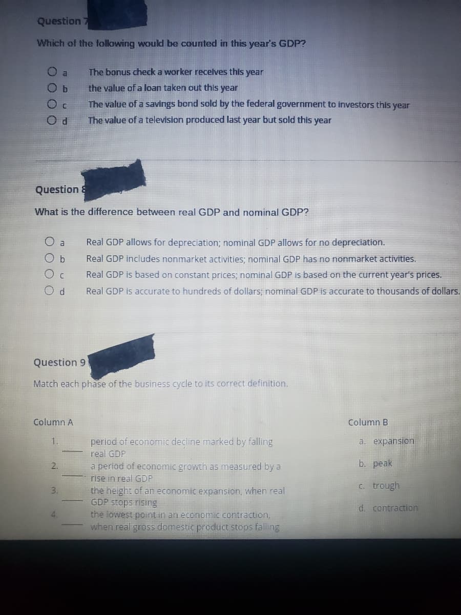 Question 7
Which of the following would be counted in this year's GDP?
O a
O b
O C
Od
Question &
What is the difference between real GDP and nominal GDP?
O a
O b
Column A
1.
2.
C
d
Question 9
Match each phase of the business cycle to its correct definition.
3.
The bonus check a worker receives this year
the value of a loan taken out this year
The value of a savings bond sold by the federal government to investors this year
The value of a television produced last year but sold this year
4
Real GDP allows for depreciation; nominal GDP allows for no depreciation.
Real GDP includes nonmarket activities; nominal GDP has no nonmarket activities.
Real GDP is based on constant prices; nominal GDP is based on the current year's prices.
Real GDP is accurate to hundreds of dollars; nominal GDP is accurate to thousands of dollars.
period of economic decline marked by falling
real GDP
a period of economic growth as measured by a
rise in real GDP
the height of an economic expansion, when real
GDP stops rising
the lowest point in an economic contraction,
when real gross domestic product stops falling
Column B
a.
expansion
b. peak
c. trough
d. contraction