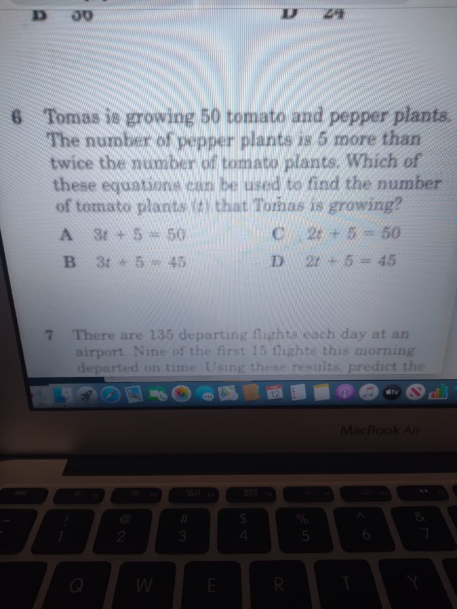 D 24
6 Tomas is growing 50 tomato and pepper plants.
The number of pepper plants is 5 more than
twice the number of tomato plants. Which of
these equations can be used to find the umber
of tomato plants (t) that Torhas is growing?
C 2e 5 50
3t + 5 = 50
3t 5 45
D 21 5-45
There are 135 departing flighta each day at an
airport. Nine of the first 15 fhghts this morning
departed on time. Using these results, predict the
7
oftv
MacBook Air
esc
@
2
Q
