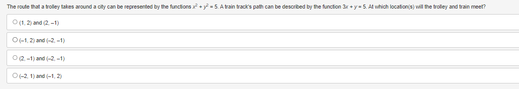 The route that a trolley takes around a city can be represented by the functions x² + y² = 5. A train track's path can be described by the function 3x + y = 5. At which location(s) will the trolley and train meet?
O (1, 2) and (2, -1)
O (-1, 2) and (-2,-1)
O (2, -1) and (-2,-1)
O(-2, 1) and (-1,2)