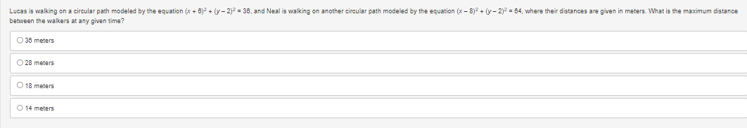 Lucas is walking on a circular path modeled by the equation (x+6)² + (y-2)² = 36, and Neal is walking on another circular path modeled by the equation (x-8)² + (y-2)² = 64, where their distances are given in meters. What is the maximum distance
between the walkers at any given time?
O 36 meters
O 28 meters
O 18 meters
O 14 meters