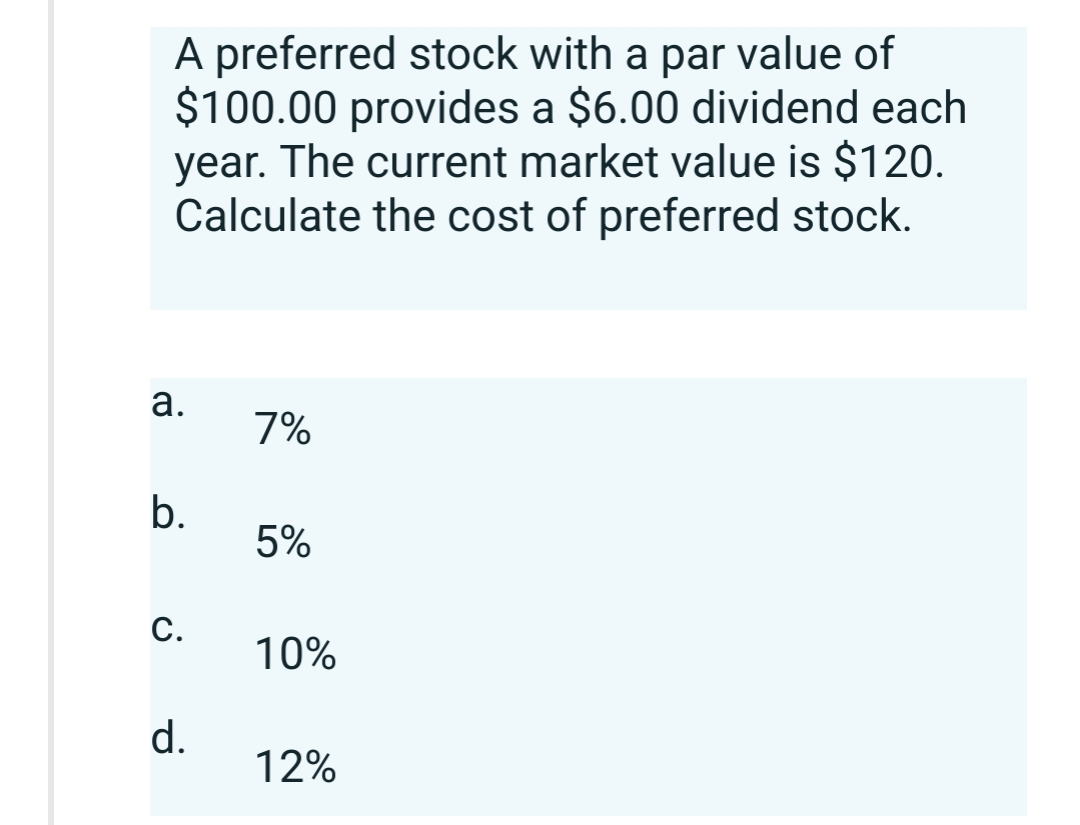 A preferred stock with a par value of
$100.00 provides a $6.00 dividend each
year. The current market value is $120.
Calculate the cost of preferred stock.
a.
b.
C.
d.
7%
5%
10%
12%