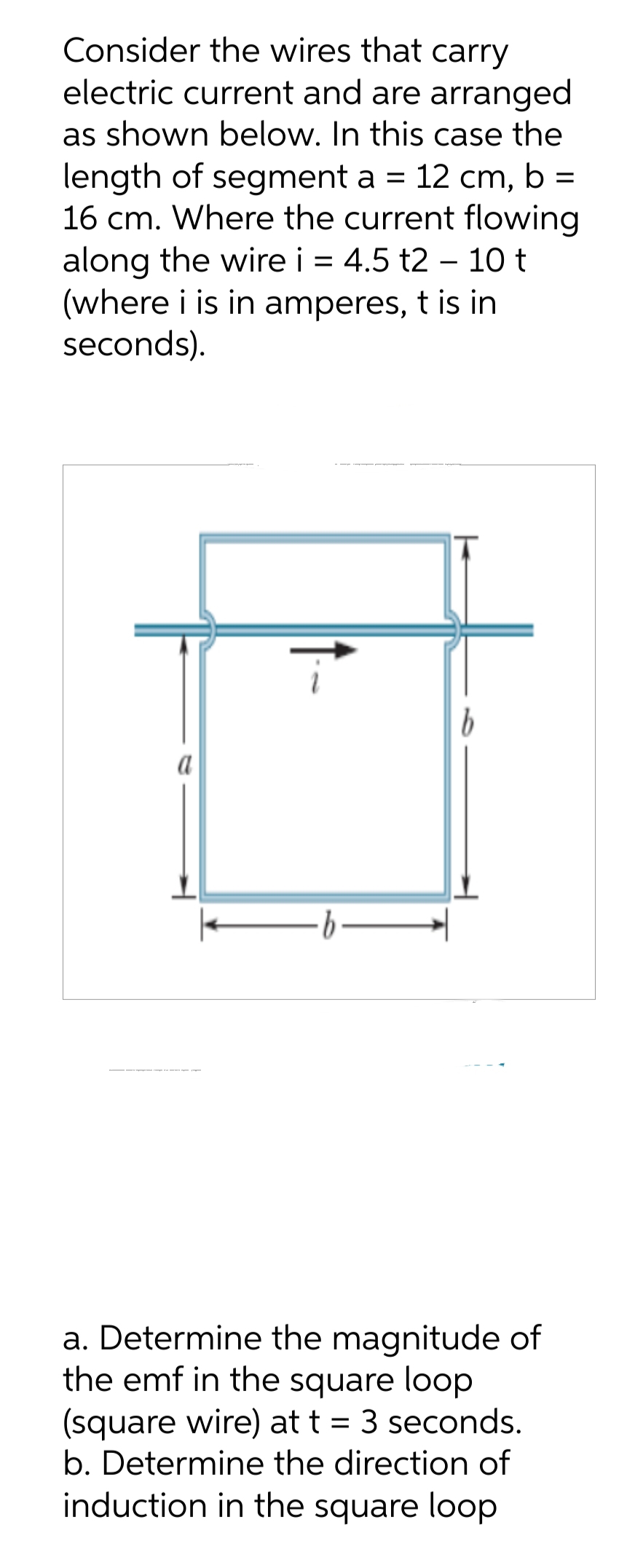 Consider the wires that carry
electric current and are arranged
as shown below. In this case the
length of segment a = 12 cm, b =
16 cm. Where the current flowing
along the wire i = 4.5 t2 - 10 t
(where i is in amperes, t is in
seconds).
a
·b
b
a. Determine the magnitude of
the emf in the square loop
(square wire) at t = 3 seconds.
b. Determine the direction of
induction in the square loop