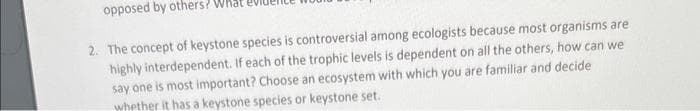 opposed by others?
2. The concept of keystone species is controversial among ecologists because most organisms are
highly interdependent. If each of the trophic levels is dependent on all the others, how can we
say one is most important? Choose an ecosystem with which you are familiar and decide
whether it has a keystone species or keystone set..