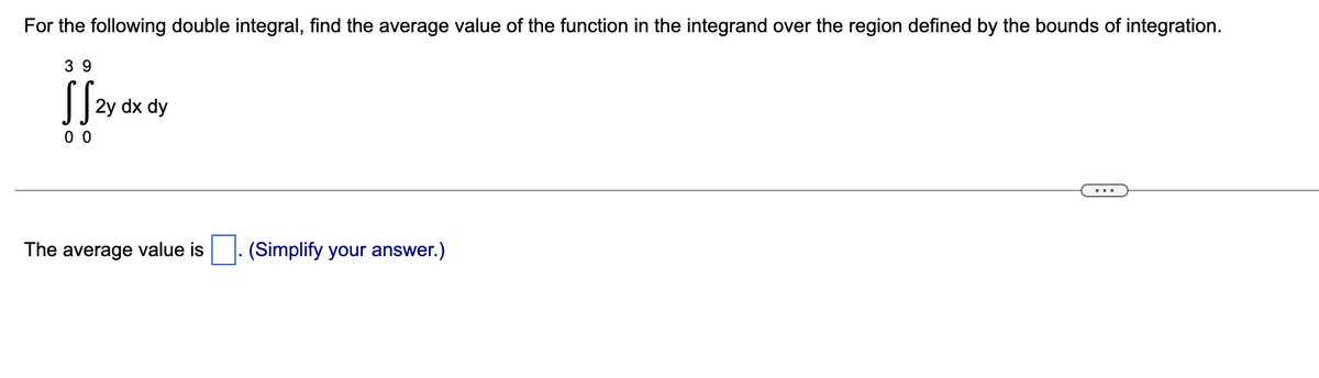 For the following double integral, find the average value of the function in the integrand over the region defined by the bounds of integration.
39
SS2y dx dy
00
The average value is ☐ . (Simplify your answer.)