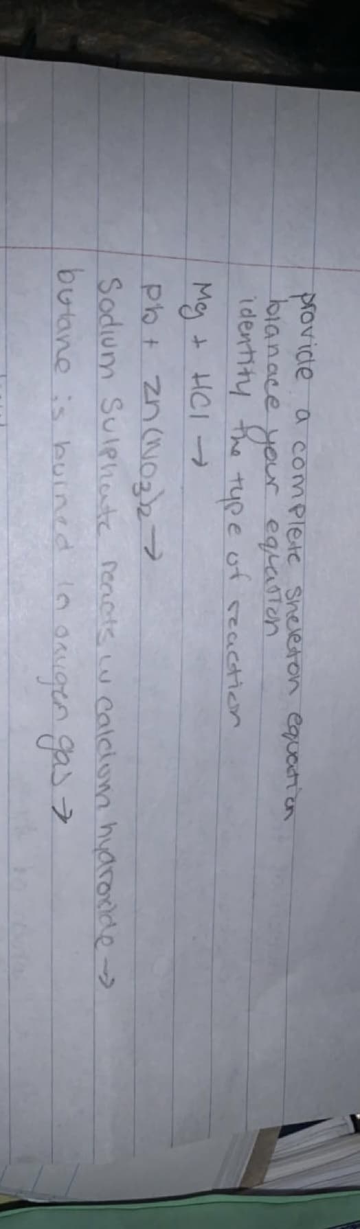 provide a complete Sheleton equation
blanace your equaston
identity the type of reaction
My + HCI →
pb+ Zn (NO3)2→
Sodium Sulphate reacts w calciom hydroxide->
bulane is buined in origen gas →
ㅋ