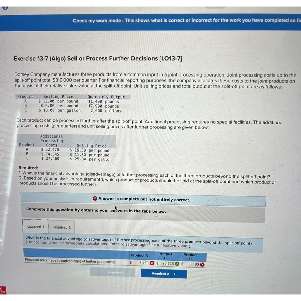 C
"aw
Exercise 13-7 (Algo) Sell or Process Further Decisions [LO13-7]
Dorsey Company manufactures three products from a common input in a joint processing operation. Joint processing costs up to the
split-off point total $310,000 per quarter. For financial reporting purposes, the company allocates these costs to the joint products on
the basis of their relative sales value at the split-off point. Unit selling prices and total output at the split-off point are as follows:
Product
A
B
C
Product
A
B
C
Check my work mode: This shows what is correct or incorrect for the work you have completed so fa
Selling Price
$ 12.00 per pound
$ 6.00 per pound
$18.00 per gallon
Each product can be processed further after the split-off point. Additional processing requires no special facilities. The additional
processing costs (per quarter) and unit selling prices after further processing are given below:
Additional
Processing
Costs
$ 52,470
$ 74,345
$ 27,460
Quarterly Output
11,400 pounds
17,900 pounds
2,600 gallons
Selling Price
$16.30 per pound
$11.30 per pound
$ 25.30 per gallon
Required:
1. What is the financial advantage (disadvantage) of further processing each of the three products beyond the split-off point?
2. Based on your analysis in requirement 1, which product or products should be sold at the split-off point and which product or
products should be processed further?
Required 1 Required 2
Answer is complete but not entirely correct.
Complete this question by entering your answers in the tabs below.
What is the financial advantage (disadvantage) of further processing each of the three products beyond the split-off point?
(Do not round your intermediate calculations. Enter "disadvantages" as a negative value.)
Financial advantage (disadvantage) of further processing
Required 1
Product A
3,450
$
Product
B
$20,525 $
Required 2
>
Product
8,480 X
