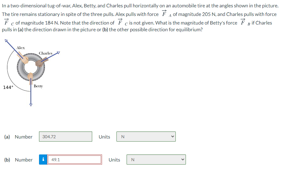 In a two-dimensional tug-of-war, Alex, Betty, and Charles pull horizontally on an automobile tire at the angles shown in the picture.
The tire remains stationary in spite of the three pulls. Alex pulls with force É A of magnitude 205 N, and Charles pulls with force
F c of magnitude 184 N. Note that the direction of F c is not given. What is the magnitude of Betty's force F B if Charles
pulls in (a) the direction drawn in the picture or (b) the other possible direction for equilibrium?
Alex
Charles
144°
Betty
(a) Number
304.72
Units
(b) Number
i
49.1
Units
