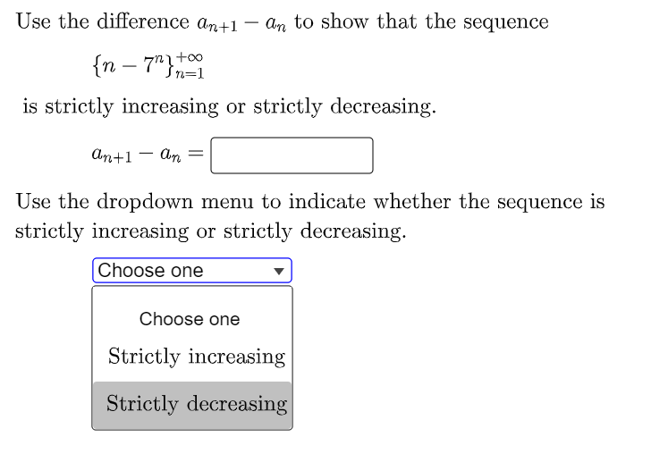 Use the difference an+1 – an to show that the sequence
{n – 7"}n=1
is strictly increasing or strictly decreasing.
An+1 - An
Use the dropdown menu to indicate whether the sequence is
strictly increasing or strictly decreasing.
[Choose one
Choose one
Strictly increasing
Strictly decreasing
