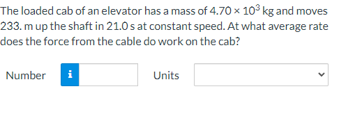 The loaded cab of an elevator has a mass of 4.70 x 10° kg and moves
233. m up the shaft in 21.0 s at constant speed. At what average rate
does the force from the cable do work on the cab?
Number
i
Units
