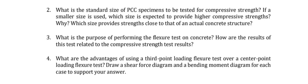 2. What is the standard size of PCC specimens to be tested for compressive strength? If a
smaller size is used, which size is expected to provide higher compressive strengths?
Why? Which size provides strengths close to that of an actual concrete structure?
3. What is the purpose of performing the flexure test on concrete? How are the results of
this test related to the compressive strength test results?
4. What are the advantages of using a third-point loading flexure test over a center-point
loading flexure test? Draw a shear force diagram and a bending moment diagram for each
case to support your answer.
