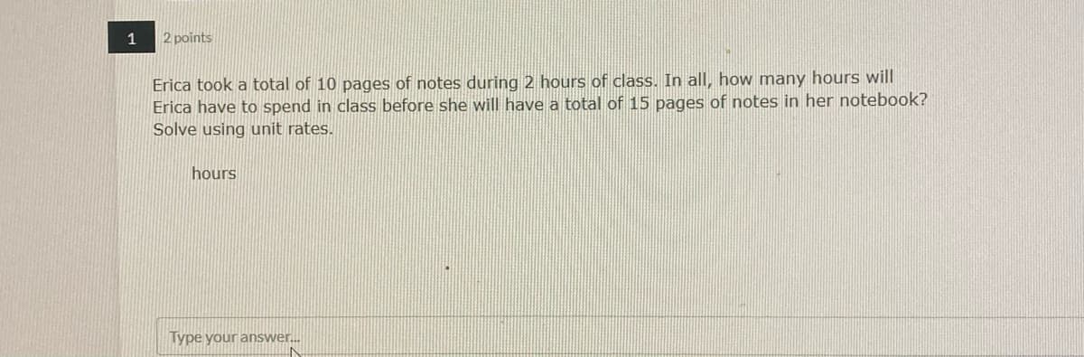 1
2 points
Erica took a total of 10 pages of notes during 2 hours of class. In all, how many hours will
Erica have to spend in class before she will have a total of 15 pages of notes in her notebook?
Solve using unit rates.
hours
Type your answer.
