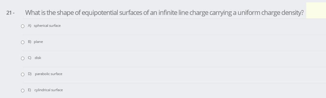 21 -
What is the shape of equipotential surfaces of an infinite line charge carrying a uniform charge density?
O A) spherical surface
O B) plane
O ) disk
O D) parabolic surface
O E) cylindrical surface
