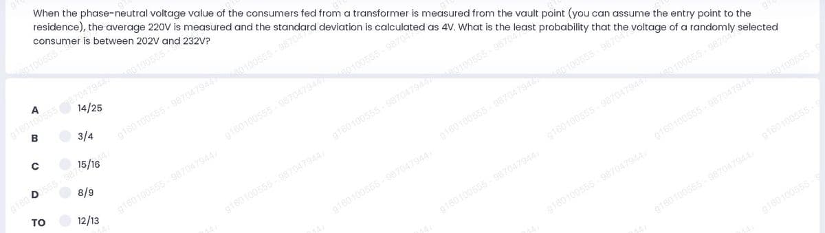 residence), the average 220V is measured and the standard deviation is co ated as 4V. What is the least probability that the voltage of a randomly selected
When the phase-neutral voltage value of the consumers fed from a transformer is measured from the vault point (you can assume the entry point to the
consumer is between 202V and 232V?
G0 100555-
g160100555870479447
B
A
60 100555-
14/25
3/4
60100555-987047
g160100555 - 9870479447
15/16
g160 0555 -987
8/9
60100555-
g160100555 - 9870479447
TO
12/13
60100555-987047
g160100555 -987047944
g160100555 - 9870479447
g160100555 - 987047944
60100555-987047
g160100555 - 9870479447
g160100555 -987047944
60100555-9870475
g160100555 - 9870479447
g160100555 -987047944
60100555-9
g160100555 - 987047944
g160100555 - 987047944
g160100555 - 9
g160100555 987047944
g160100555 - 9
