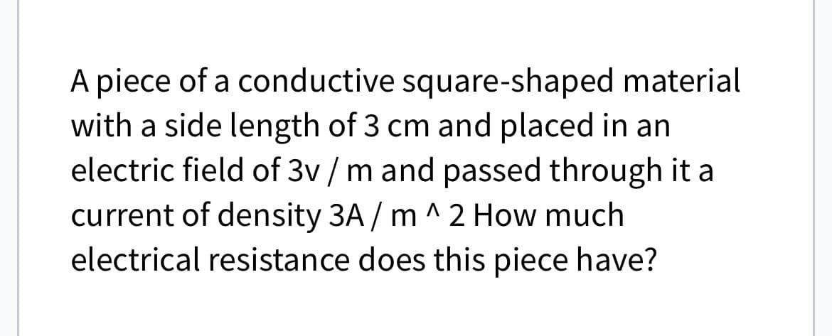 A piece of a conductive square-shaped material
with a side length of 3 cm and placed in an
electric field of 3v/m and passed through it a
current of density 3A/m ^2 How much
electrical resistance does this piece have?