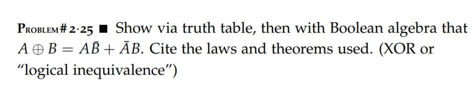 PROBLEM # 2.25 Show via truth table, then with Boolean algebra that
A B = AB + AB. Cite the laws and theorems used. (XOR or
"logical inequivalence")