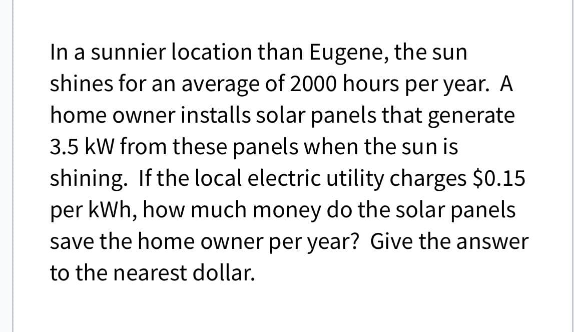 In a sunnier location than Eugene, the sun
shines for an average of 2000 hours per year. A
home owner installs solar panels that generate
3.5 kW from these panels when the sun is
shining. If the local electric utility charges $0.15
per kWh, how much money do the solar panels
save the home owner per year? Give the answer
to the nearest dollar.