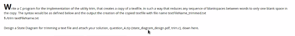 Write a C program for the implementation of the utility trim, that creates a copy of a textfile, in such a way that reduces any sequence of blankspaces between words to only one blank space in
the copy. The syntax would be as defined below and the output the creation of the copied textfile with file name textFileName_trimmed.txt
$./trim textFileName.txt
Design a State Diagram for trimming a text file and attach your solution, question_4.zip (state_diagram_design.pdf, trim.c), down here.
k