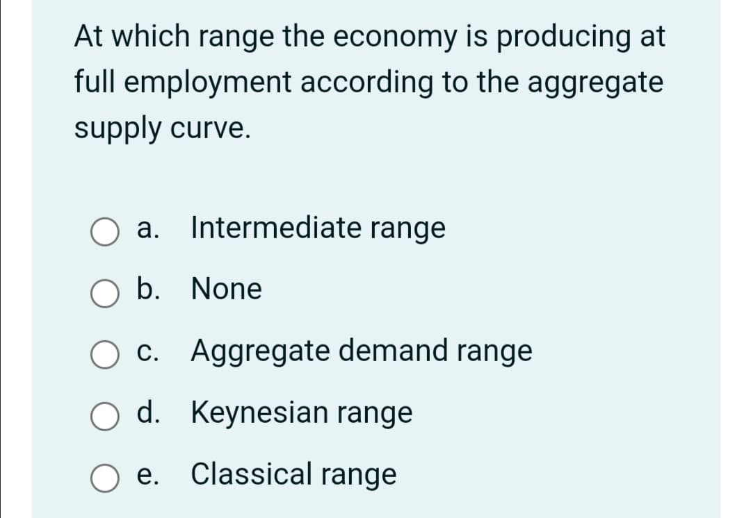 At which range the economy is producing at
full employment according to the aggregate
supply curve.
a. Intermediate range
O a.
b. None
c.
O d. Keynesian range
e.
Classical range
Aggregate demand range