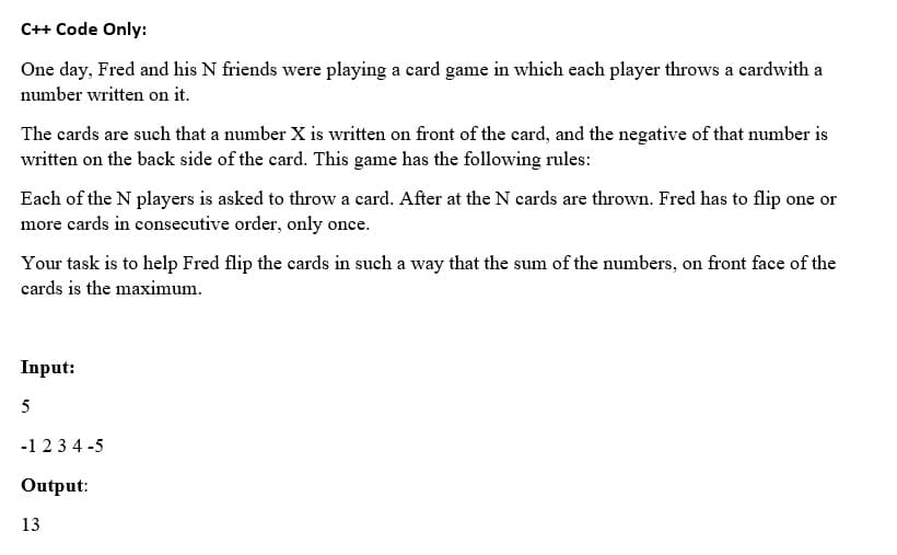 C++ Code Only:
One day, Fred and his N friends were playing a card game in which each player throws a cardwith a
number written on it.
The cards are such that a number X is written on front of the card, and the negative of that number is
written on the back side of the card. This game has the following rules:
Each of the N players is asked to throw a card. After at the N cards are thrown. Fred has to flip one or
more cards in consecutive order, only once.
Your task is to help Fred flip the cards in such a way that the sum of the numbers, on front face of the
cards is the maximum.
Input:
5
-1234-5
Output:
13