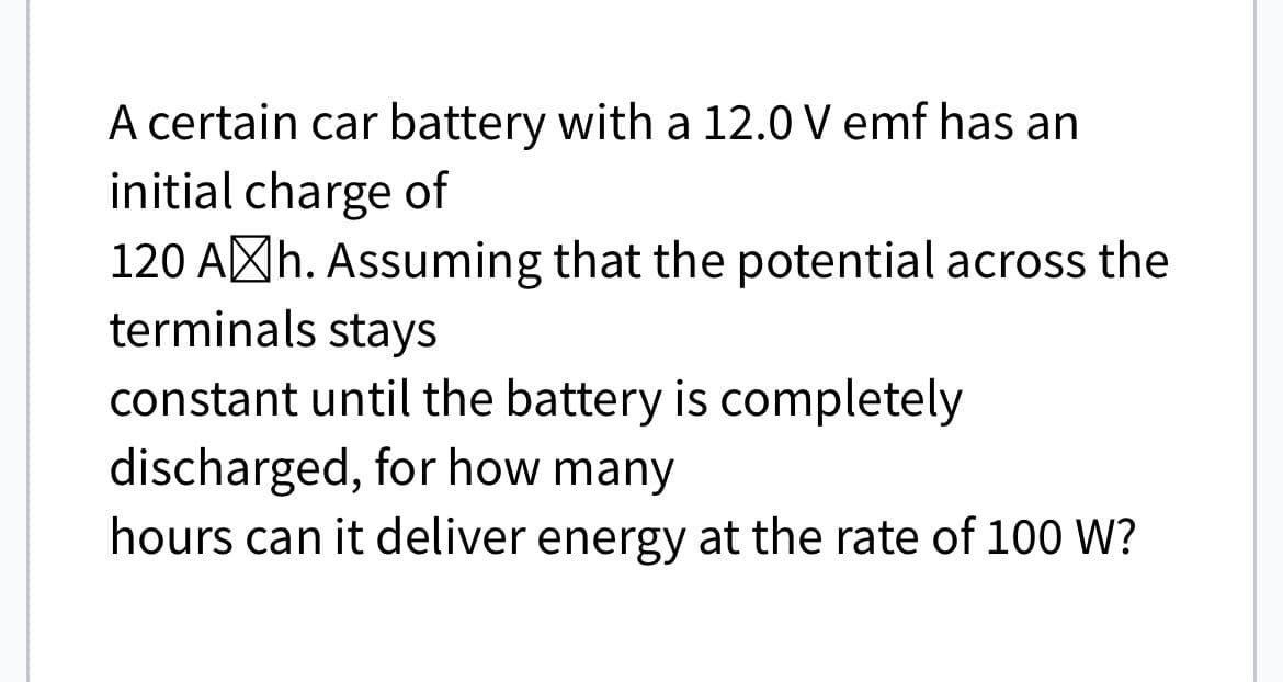 A certain car battery with a 12.0 V emf has an
initial charge of
120 Ah. Assuming that the potential across the
terminals stays
constant until the battery is completely
discharged, for how many
hours can it deliver energy at the rate of 100 W?