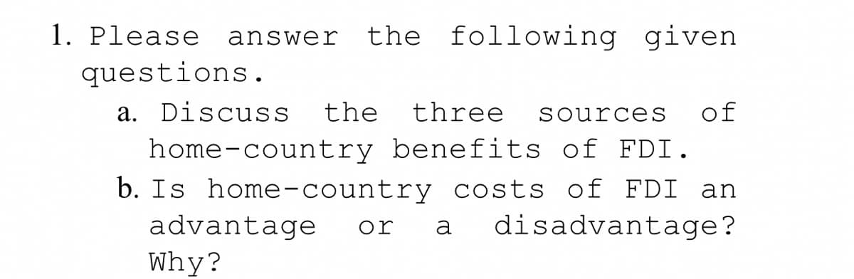 1. Please
answer the following given
questions.
a. Discuss the three sources of
home-country benefits of FDI.
b. Is home-country costs of FDI an
advantage or a disadvantage?
Why?