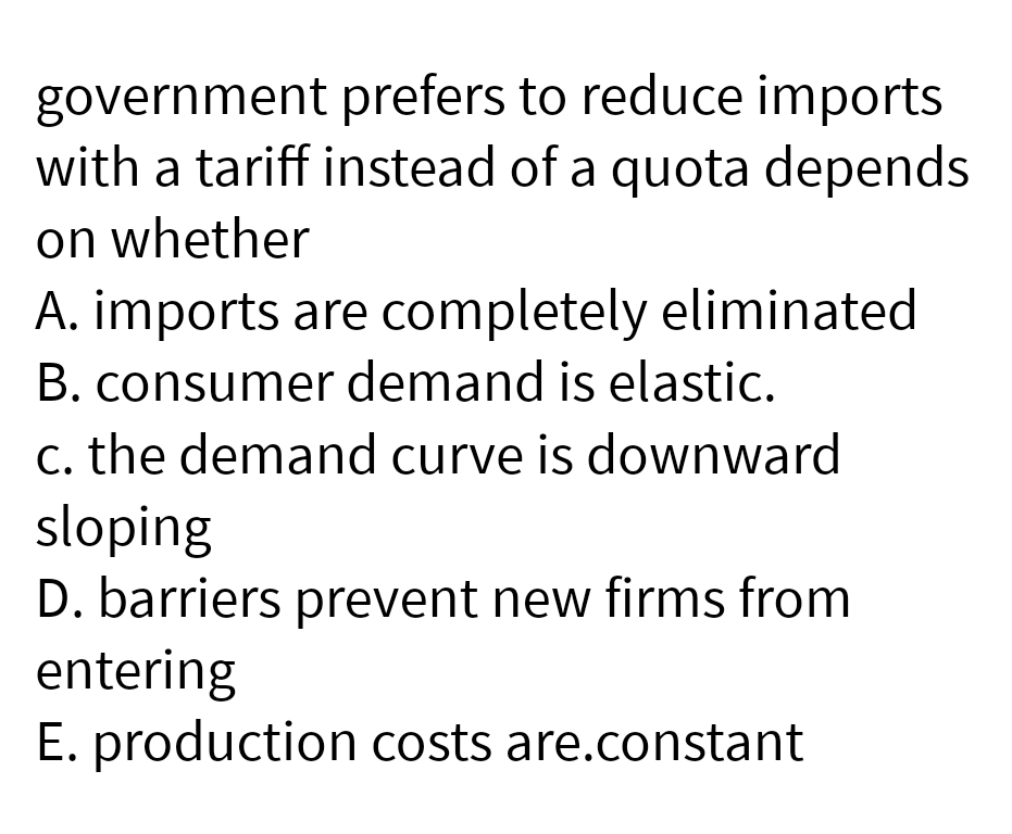 government
prefers to reduce imports
with a tariff instead of a quota depends
on whether
A. imports are completely eliminated
B. consumer demand is elastic.
c. the demand curve is downward
sloping
D. barriers prevent new firms from
entering
E. production costs are.constant