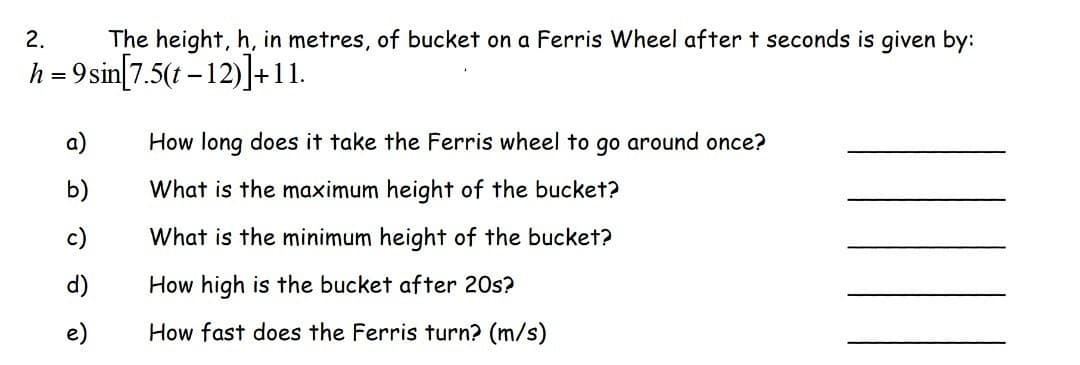 2.
h = 9
The height, h, in metres, of bucket on a Ferris Wheel after t seconds is given by:
sin[7.5(t-12)]+11.
a)
b)
c)
e)
How long does it take the Ferris wheel to go around once?
What is the maximum height of the bucket?
What is the minimum height of the bucket?
How high is the bucket after 20s?
How fast does the Ferris turn? (m/s)