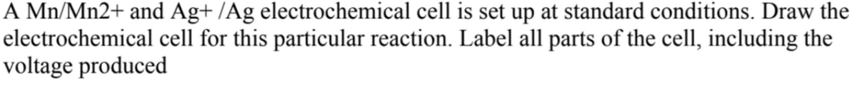 A Mn/Mn2+ and Ag+ /Ag electrochemical cell is set up at standard conditions. Draw the
electrochemical cell for this particular reaction. Label all parts of the cell, including the
voltage produced