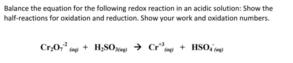 Balance the equation for the following redox reaction in an acidic solution: Show the
half-reactions for oxidation and reduction. Show your work and oxidation numbers.
-2
Cr₂0₁² (aq) + H₂SO3(aq) → Cr3 + HSO4 (aq)
(aq)