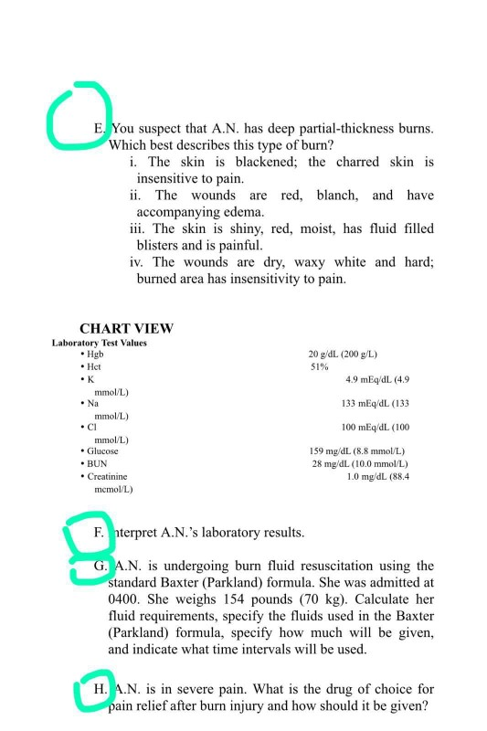 E. You suspect that A.N. has deep partial-thickness burns.
Which best describes this type of burn?
i. The skin is blackened; the charred skin is
insensitive to pain.
ii. The wounds are red, blanch, and have
accompanying edema.
iii. The skin is shiny, red, moist, has fluid filled
blisters and is painful.
iv. The wounds are dry, waxy white and hard;
burned area has insensitivity to pain.
CHART VIEW
Laboratory Test Values
• Hgb
• Hct
20 g/dL (200 g/L)
51%
•K
4.9 mEq/dL (4.9
mmol/L)
• Na
133 mEq/dL (133
mmol/L)
• CI
100 mEq/dL (100
mmol/L)
• Glucose
• BUN
• Creatinine
159 mg/dL (8.8 mmol/L)
28 mg/dL (10.0 mmol/L)
1.0 mg/dL (88,4
memol/L)
F. nterpret A.N.'s laboratory results.
G. A.N. is undergoing burn fluid resuscitation using the
standard Baxter (Parkland) formula. She was admitted at
0400. She weighs 154 pounds (70 kg). Calculate her
fluid requirements, specify the fluids used in the Baxter
(Parkland) formula, specify how much will be given,
and indicate what time intervals will be used.
H. A.N. is in severe pain. What is the drug of choice for
pain relief after burn injury and how should it be given?
