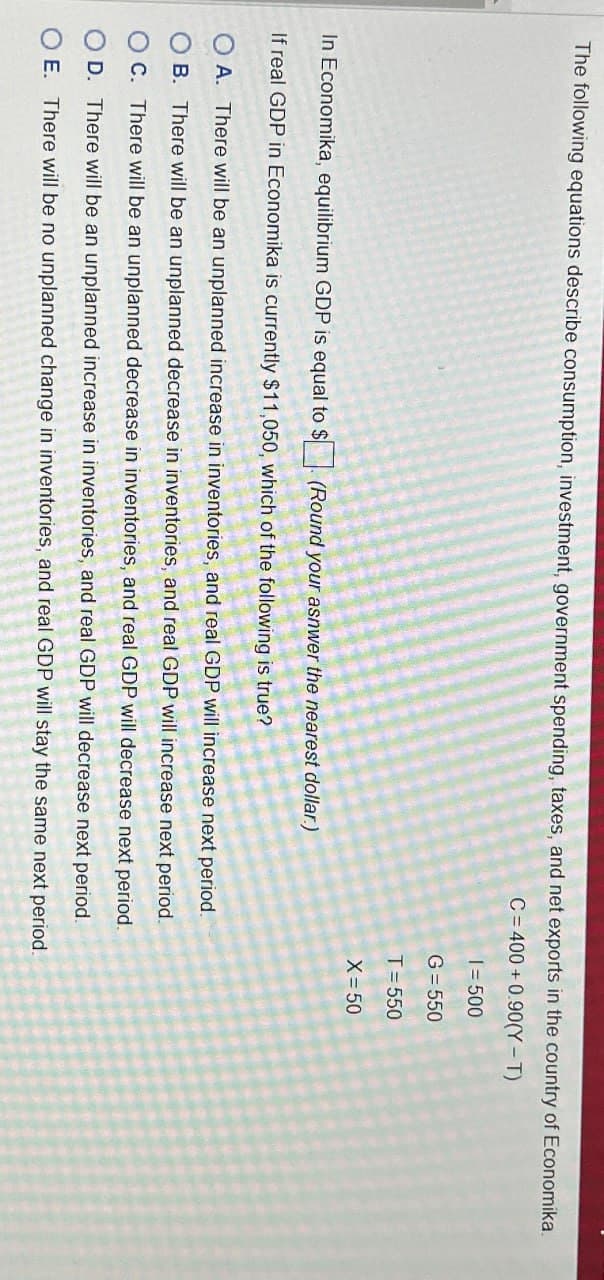 The following equations describe consumption, investment, government spending, taxes, and net exports in the country of Economika.
C=400+0.90(Y-T)
In Economika, equilibrium GDP is equal to $ (Round your asnwer the nearest dollar.)
If real GDP in Economika is currently $11,050, which of the following is true?
A. There will be an unplanned increase in inventories, and real GDP will increase next period.
OB. There will be an unplanned decrease in inventories, and real GDP will increase next period.
O C. There will be an unplanned decrease in inventories, and real GDP will decrease next period.
D. There will be an unplanned increase in inventories, and real GDP will decrease next period.
O E. There will be no unplanned change in inventories, and real GDP will stay the same next period.
1=500
G=550
T=550
X=50