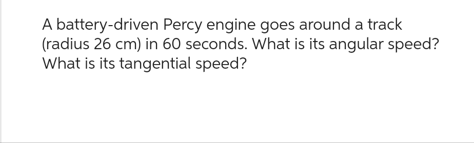 A battery-driven Percy engine goes around a track
(radius 26 cm) in 60 seconds. What is its angular speed?
What is its tangential speed?