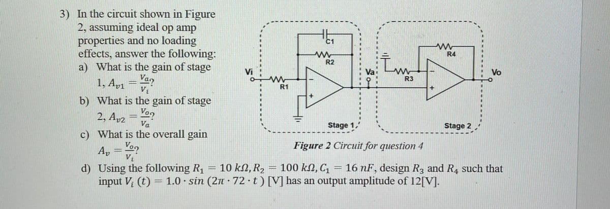 3) In the circuit shown in Figure
2, assuming ideal op amp
properties and no loading
effects, answer the following:
a) What is the gain of stage
1, Av₁ = Van
V₁
b) What is the gain of stage
2, A₂₂ = Von
Va
c) What is the overall gain
A₂ = Vo
Vi
d) Using the following R₁ = 10
10
input V₂ (t) = 1.0 sin (2n
.
Vi
C1
R2
FLE
Va
R3
Stage 1
kn, R₂
R2
ΚΩ,
www
R1
+
www
R4
Stage 2
Vo
Figure 2 Circuit for question 4
= 100 ΚΩ, C1 16 nF, design R3 and R4 such that
72-t) [V] has an output amplitude of 12[V].