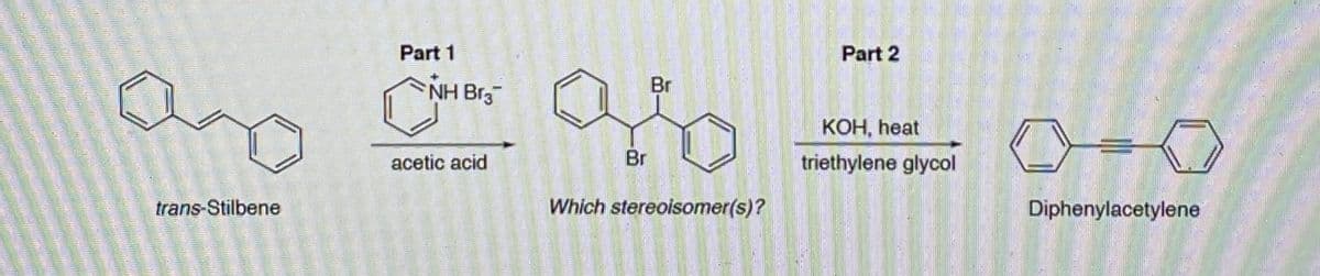 trans-Stilbene
Part 1
▶NH Br₂
acetic acid
Br
98
Br
Which stereoisomer(s)?
Part 2
KOH, heat
triethylene glycol
0-0
Diphenylacetylene