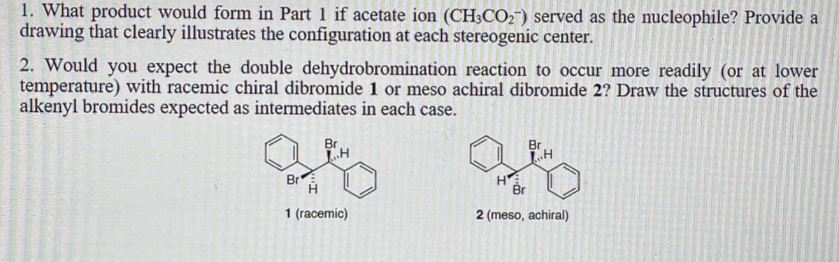 1. What product would form in Part 1 if acetate ion (CH3CO2) served as the nucleophile? Provide a
drawing that clearly illustrates the configuration at each stereogenic center.
2. Would you expect the double dehydrobromination reaction to occur more readily (or at lower
temperature) with racemic chiral dibromide 1 or meso achiral dibromide 2? Draw the structures of the
alkenyl bromides expected as intermediates in each case.
Br
H
as
Br
H
1 (racemic)
HE
Br
Br
I
1₁.H
2 (meso, achiral)