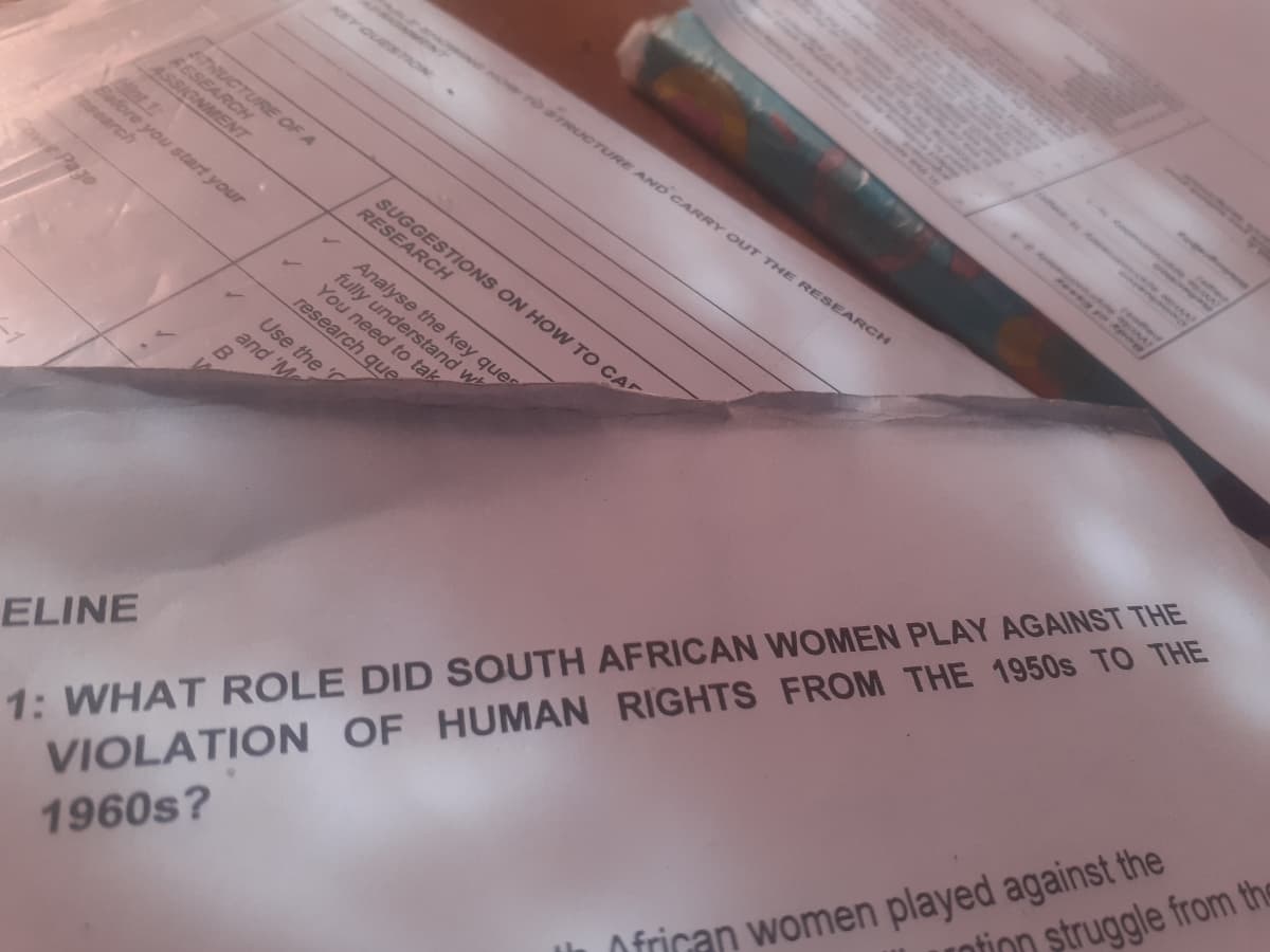 STRUCTURE OF A
RESEARCH
ASSIGNMENT
research
Before you start your
B
and 'M
HOW TO STRUCTURE AND CARRY OUT THE RESEARCH
SUGGESTIONS ON HOW TO CA
RESEARCH
Analyse the key ques
fully understand wh
You need to tak
research que
Use the '
ELINE
1: WHAT ROLE DID SOUTH AFRICAN WOMEN PLAY AGAINST THE
VIOLATION OF HUMAN
RIGHTS FROM THE 1950S TO THE
1960s?
AL
African women played against the
ntion struggle from the