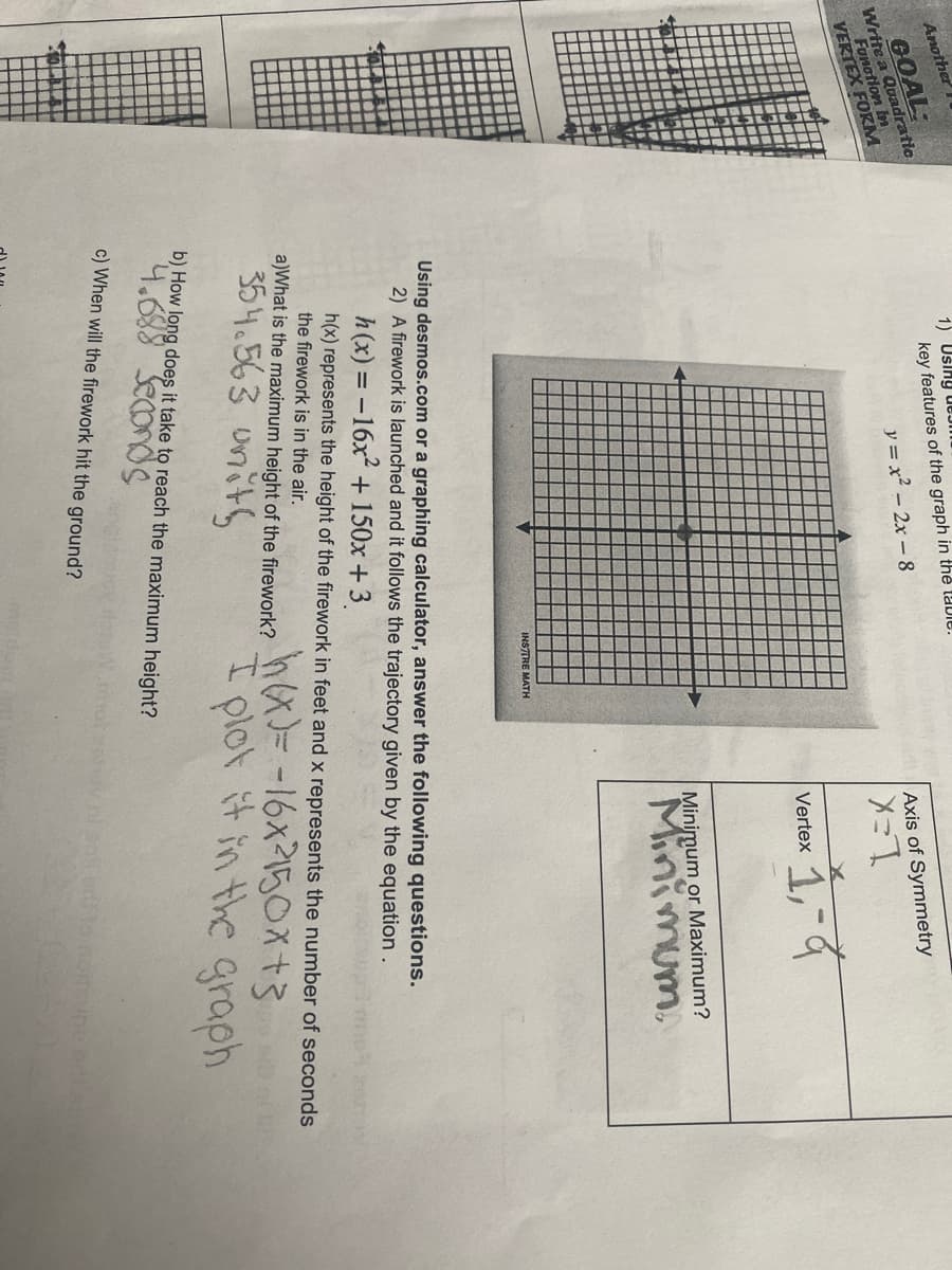 Another
1) Uślny uEJm
Write a Quadratic
Funotion bn
GOAL:
key features of the graph in thẻ taDIC.
y = x² - 2x - 8
Axis of Symmetry
VERTEX FORM
L=X
1,
Vertex
Minimum or Maximum?
Minim
INSTTRE MATH
Using desmos.com or a graphing calculator, answer the following questions.
2) A firework is launched and it follows the trajectory given by the equation .
h(x) = -16x + 150x + 3
aWhat is the maximum height of the firework? h =-16x2150X+3
354.563 units
h(x) represents the height of the firework in feet and x represents the number of seconds
the firework is in the air.
plot it in the graph
b) How long does it take to reach the maximum height?
c) When will the firework hit the ground?
