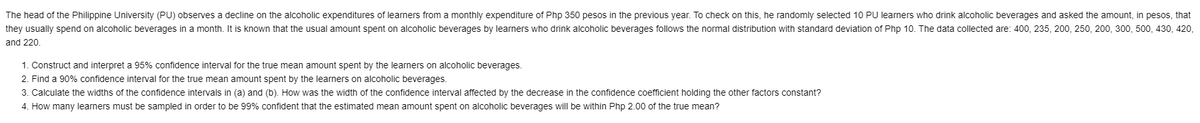 The head of the Philippine University (PU) observes a decline on the alcoholic expenditures of learners from a monthly expenditure of Php 350 pesos in the previous year. To check on this, he randomly selected 10 PU learners who drink alcoholic beverages and asked the amount, in pesos, that
they usually spend
alcoholic beverages in a month. It is known that the usual amount spent
alcoholic beverages by learners who drink alcoholic beverages follows the normal distribution with standard deviation of Php 10. The data collected are: 400, 235, 200, 250, 200, 300, 500, 430, 420,
and 220.
1. Construct and interpret a 95% confidence interval for the true mean amount spent by the learners on alcoholic beverages.
2. Find a 90% confidence interval for the true mean amount spent by the learners on alcoholic beverages.
3. Calculate the widths of the confidence intervals in (a) and (b). How was the width of the confidence interval affected by the decrease in the confidence coefficient holding the other factors constant?
4. How many learners must be sampled in order to be 99% confident that the estimated mean amount spent on alcoholic beverages will be within Php 2.00 of the true mean?
