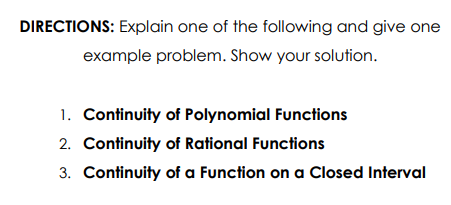 DIRECTIONS: Explain one of the following and give one
example problem. Show your solution.
1. Continuity of Polynomial Functions
2. Continuity of Rational Functions
3. Continuity of a Function on a Closed Interval
