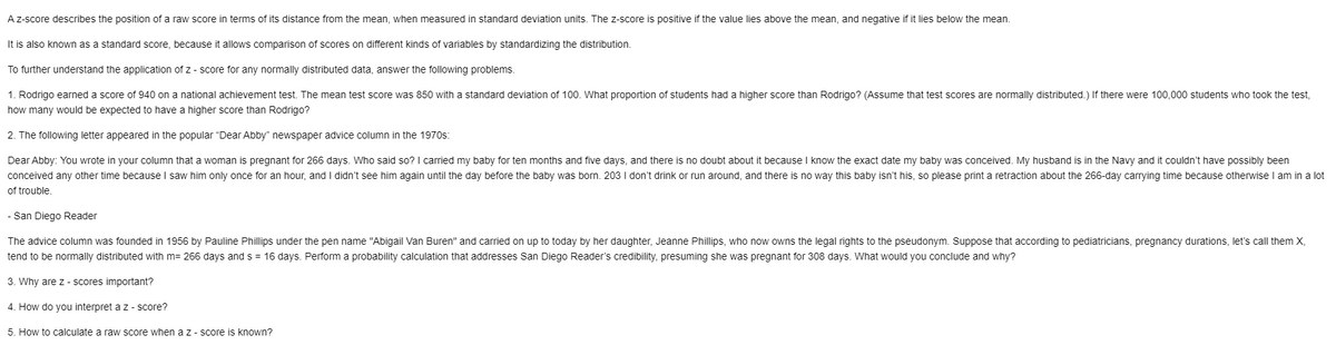 Az-score describes the position of a raw score in terms of its distance from the mean, when measured in standard deviation units. The z-score is positive if the value lies above the mean, and negative if it lies below the mean.
It is also known as a standard score, because it allows comparison
scores on different kinds
variables by standardizing the distribution.
To further understand the application of z - score for any normally distributed data, answer the following problems.
1. Rodrigo earned a score of 940 on a national achievement test. The mean test score was 850 with a standard deviation of 100. What proportion of students had a higher score than Rodrigo? (Assume that test scores are normally distributed.) If there were 100,000 students who took the test,
how many would be expected to have a higher score than Rodrigo?
2. The following letter appeared in the popular "Dear Abby" newspaper advice column in the 1970s:
Dear Abby: You wrote in your column that a woman is pregnant for 266 days. Who said so? I carried my baby for ten months and five days, and there is no doubt about it because I know the exact date my baby was conceived. My husband is in the Navy and it couldn't have possibly been
conceived any other time because I saw him only once for an hour, and I didn't see him again until the day before the baby was born. 203 I don't drink or run around, and there is no way this baby isn't his, so please print a retraction about the 266-day carrying time because otherwise I am in a lot
of trouble.
San Diego Reader
The advice column was founded in 1956 by Pauline Phillips under the pen name "Abigail Van Buren" and caried on up to today by her daughter, Jeanne Phillips, who now owns the legal rights to the pseudonym. Suppose that according to pediatricians, pregnancy durations, let's call them X,
tend to be normally distributed with m= 266 days and s = 16 days. Perform a probability calculation that addresses San Diego Reader's credibility, presuming she was pregnant for 308 days. What would you conclude and why?
3. Why are z- scores important?
4. How do you interpret a z - score?
5. How to calculate a raw score when a z - score is known?
