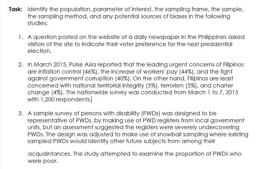 Task: Identify the population, parameter of interest, the sampling frame, the sample,
the sampling method, and any potential sources of biases in the following
studies:
1. A question posted on the website of a daily newspaper in the Philippines asked
visitors of the site to indicate their voter preference for the next presidential
election.
2. In March 2015, Pulse Asia reported that the leading urgent concerns of Filipinos
are inflation control (46%), the increase of workers' pay (44%), and the fight
against government corruption (40%). On the other hand, Filipinos are least
concerned with national territorial integrity (5%), terrorism (5%), and charter
change (4%). The nationwide survey was conducted from March 1 to 7, 2015
with 1,200 respondents.
3. A sample survey of persons with disability (PWDS) was designed to be
representative of PWDS, by making use of PWD registers from local government
units, but an assessment suggested the registers were severely undercovering
PWDS. The design was adjusted to make use of snowball sampling where existing
sampled PWDS would identify other future subjects from among their
acquaintances. The study attempted to examine the proportion of PWDS who
were poor.
