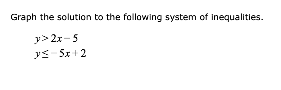 **Graphing Solutions to Systems of Inequalities**

To effectively graph the solution to the given system of inequalities, follow these steps:

1. **Identify the inequalities:**
   - \( y > 2x - 5 \)
   - \( y \leq -5x + 2 \)

2. **Graph each inequality on the same coordinate plane:**

   **Graph \( y > 2x - 5 \):**
   - Start by graphing the boundary line \( y = 2x - 5 \). Since the inequality is strict (\( > \)), use a dashed line to represent that points on the line are not included in the solution set.
   - Choose a test point not on the boundary line, typically (0,0) (if it does not lie on the boundary).
   - Substitute (0,0) into \( y > 2x - 5 \):
     \( 0 > 2(0) - 5 \) simplifies to \( 0 > -5 \), which is true.
   - Shade the region above the dashed line, as this is the area where the inequality holds true.

   **Graph \( y \leq -5x + 2 \):**
   - Start by graphing the boundary line \( y = -5x + 2 \). Since the inequality is less than or equal to (\( \leq \)), use a solid line to indicate that points on the line are part of the solution set.
   - Choose a test point not on the boundary line, typically (0,0) (if it does not lie on the boundary).
   - Substitute (0,0) into \( y \leq -5x + 2 \):
     \( 0 \leq -5(0) + 2 \) simplifies to \( 0 \leq 2 \), which is true.
   - Shade the region below the solid line, as this is the area where the inequality holds true.

3. **Identify the solution region:**
   The solution to the system of inequalities is the region where the shaded areas overlap. This region satisfies both \( y > 2x - 5 \) and \( y \leq -5x + 2 \).

**Understanding Graph Intersection:**

Use the graph to determine the intersection of the shaded regions visually. Ensure to pay attention to whether the lines are dashed or solid to correctly
