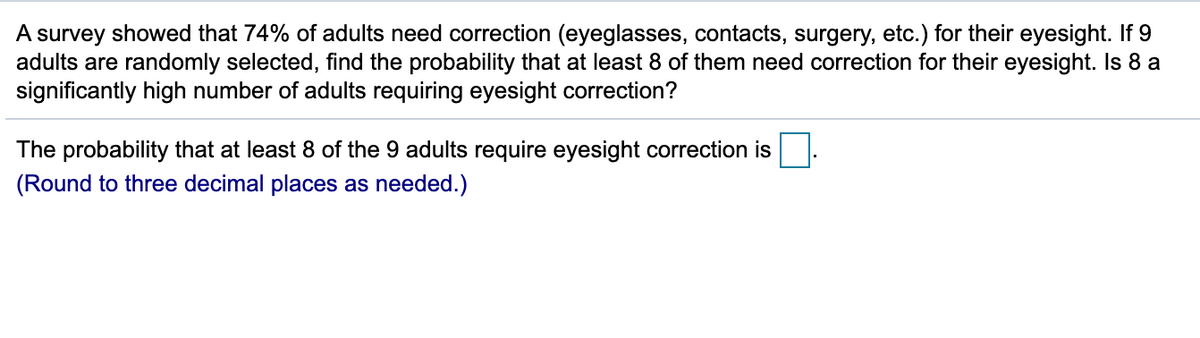 A survey showed that 74% of adults need correction (eyeglasses, contacts, surgery, etc.) for their eyesight. If 9
adults are randomly selected, find the probability that at least 8 of them need correction for their eyesight. Is 8 a
significantly high number of adults requiring eyesight correction?
The probability that at least 8 of the 9 adults require eyesight correction is
(Round to three decimal places as needed.)
